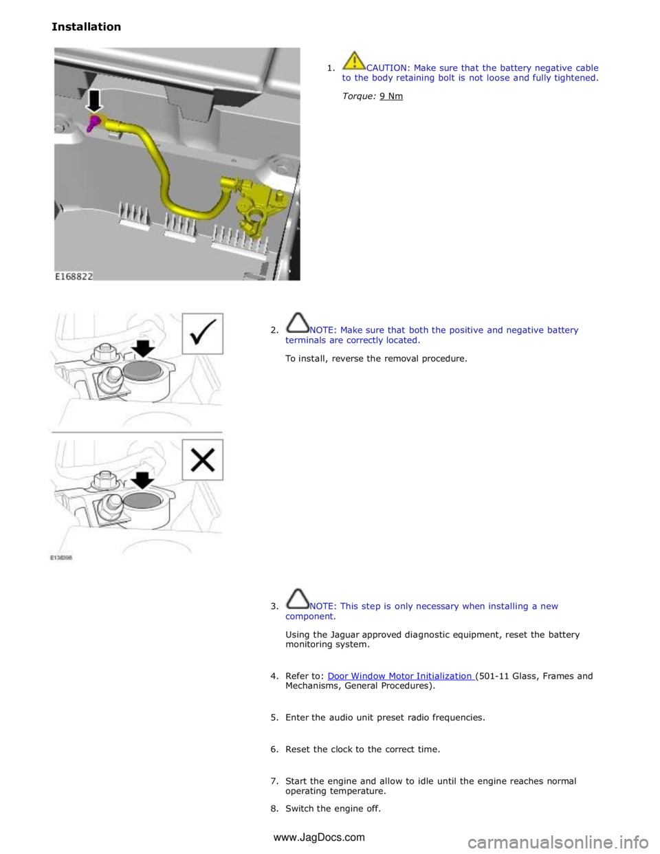 JAGUAR XFR 2010 1.G Workshop Manual Installation 
 
 
1.  CAUTION: Make sure that the battery negative cable 
to the body retaining bolt is not loose and fully tightened. 
Torque: 9 Nm  
 
 
 
 
 
 
 
 
 
 
 
 
 
 
 
2.  NOTE: Make sure
