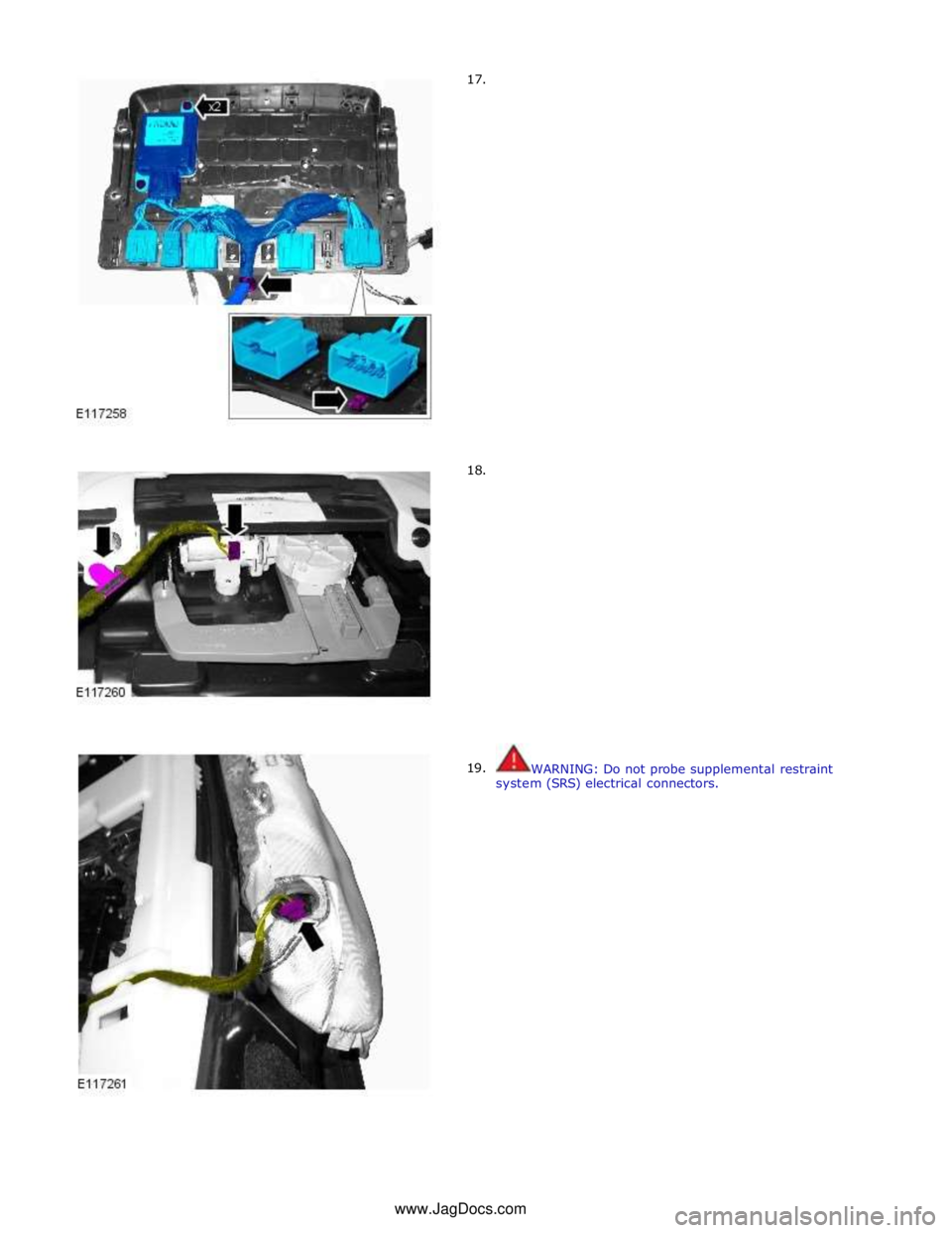 JAGUAR XFR 2010 1.G Workshop Manual       17. 
      18. 
19.  
 
 
 
 
 
 
 
 
 
 
 
 
 
 
 
 
 
 
 
 
 
 
 
 
 
 
 
 
 
 
 
 
 
 
 
 
 
 
 
 
 
 
 
 
 
WARNING: Do not probe supplemental restraint 
system (SRS) electrical connectors. 
