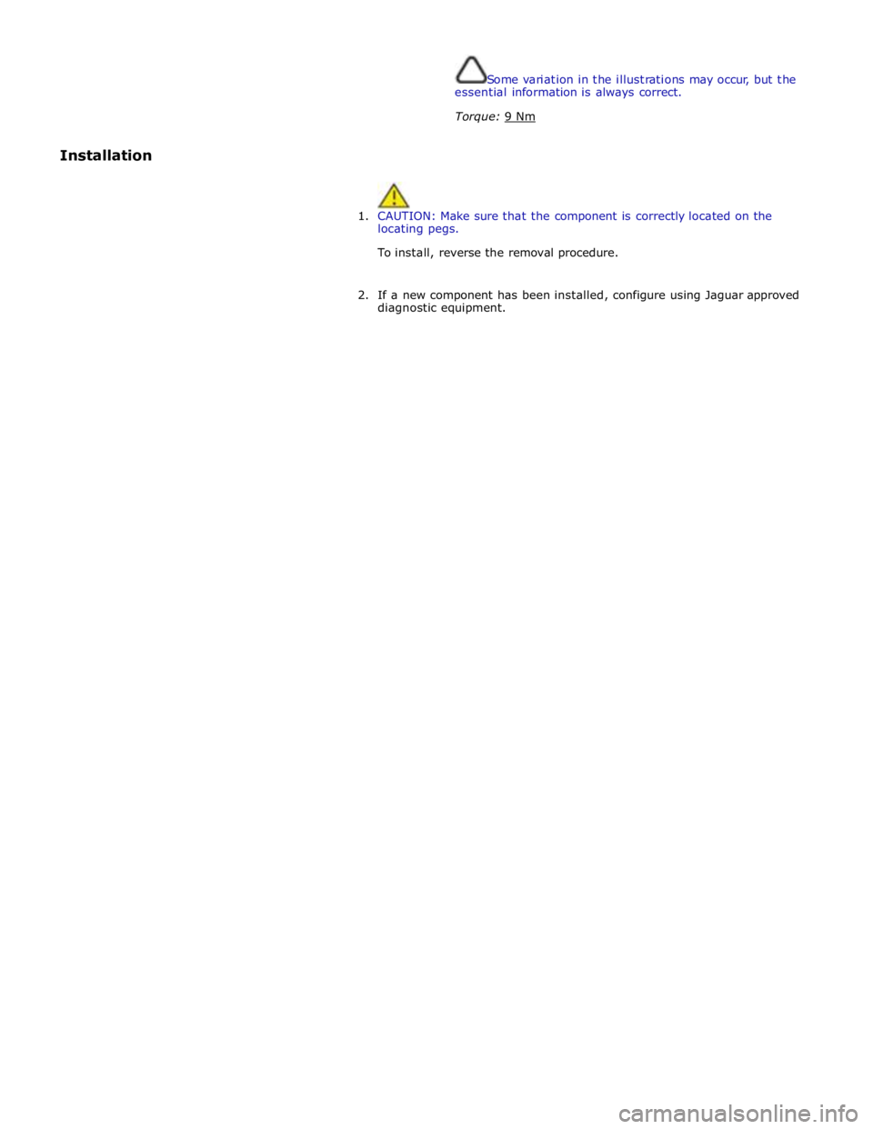 JAGUAR XFR 2010 1.G Workshop Manual  
Some variation in the illustrations may occur, but the 
essential information is always correct. 
Torque: 9 Nm  
Installation 
 
 
1. CAUTION: Make sure that the component is correctly located on th