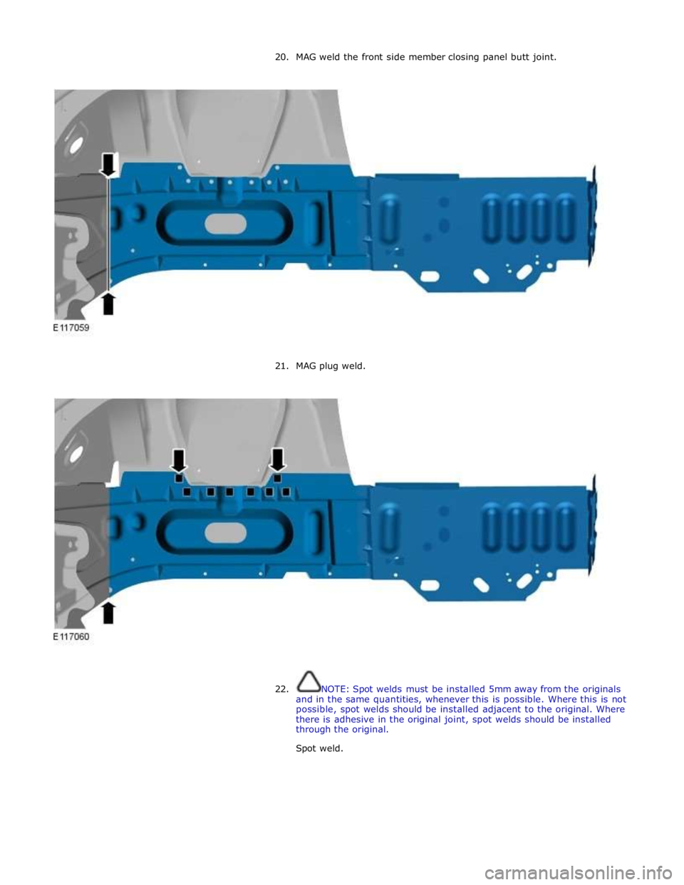 JAGUAR XFR 2010 1.G Workshop Manual 20. MAG weld the front side member closing panel butt joint. 
 
 
 
21. MAG plug weld. 
 
 
 
 
22. NOTE: Spot welds must be installed 5mm away from the originals 
and in the same quantities, whenever