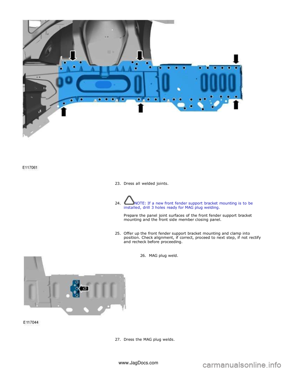 JAGUAR XFR 2010 1.G Workshop Manual  
 
 
23. Dress all welded joints. 
 
 
24. NOTE: If a new front fender support bracket mounting is to be 
installed, drill 3 holes ready for MAG plug welding. 
 
Prepare the panel joint surfaces of t