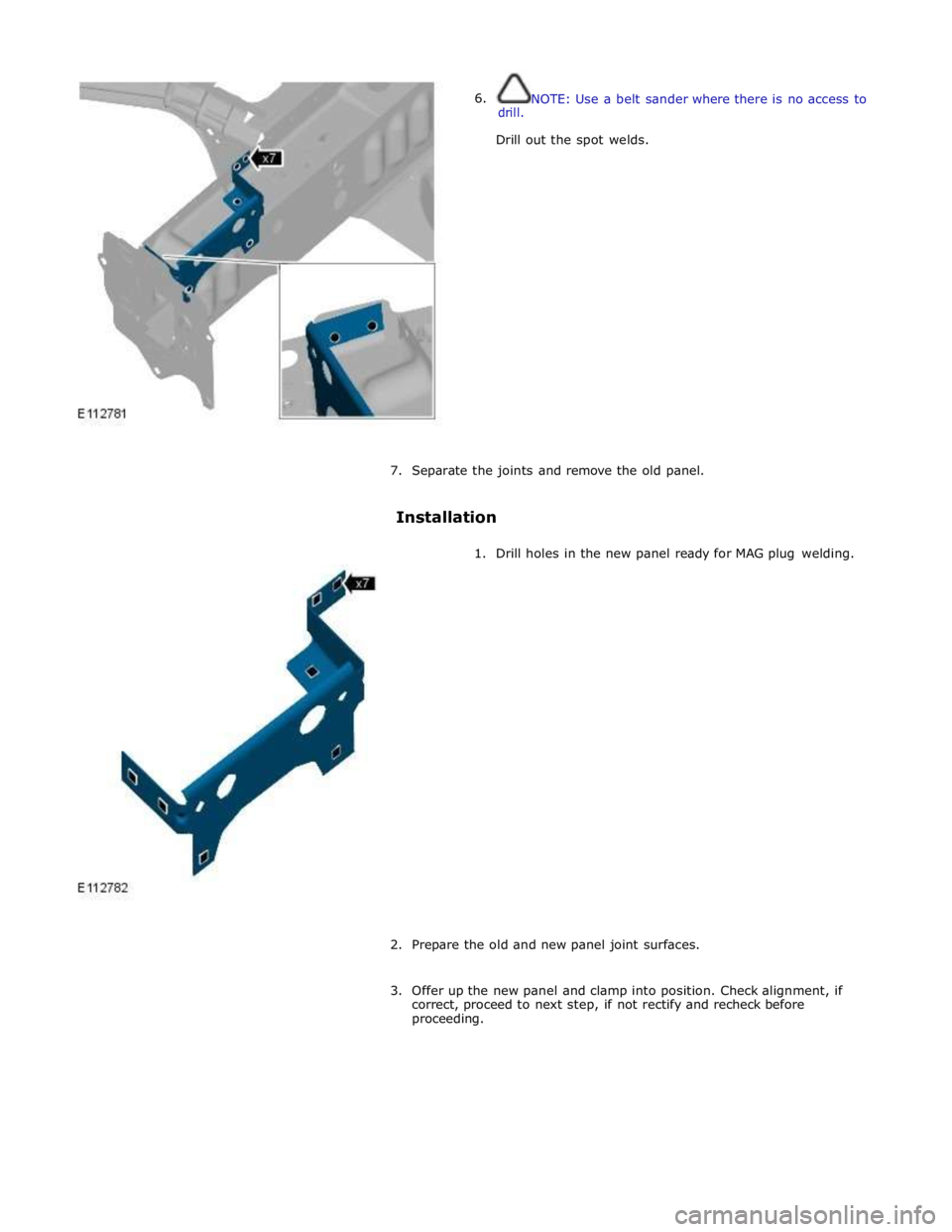 JAGUAR XFR 2010 1.G Workshop Manual  
6. drill. NOTE: Use a belt sander where there is no access to 
 
Drill out the spot welds. 
 
 
 
 
 
 
 
 
 
 
 
 
 
 
 
 
7. Separate the joints and remove the old panel. 
 
Installation 
 
1. Dri