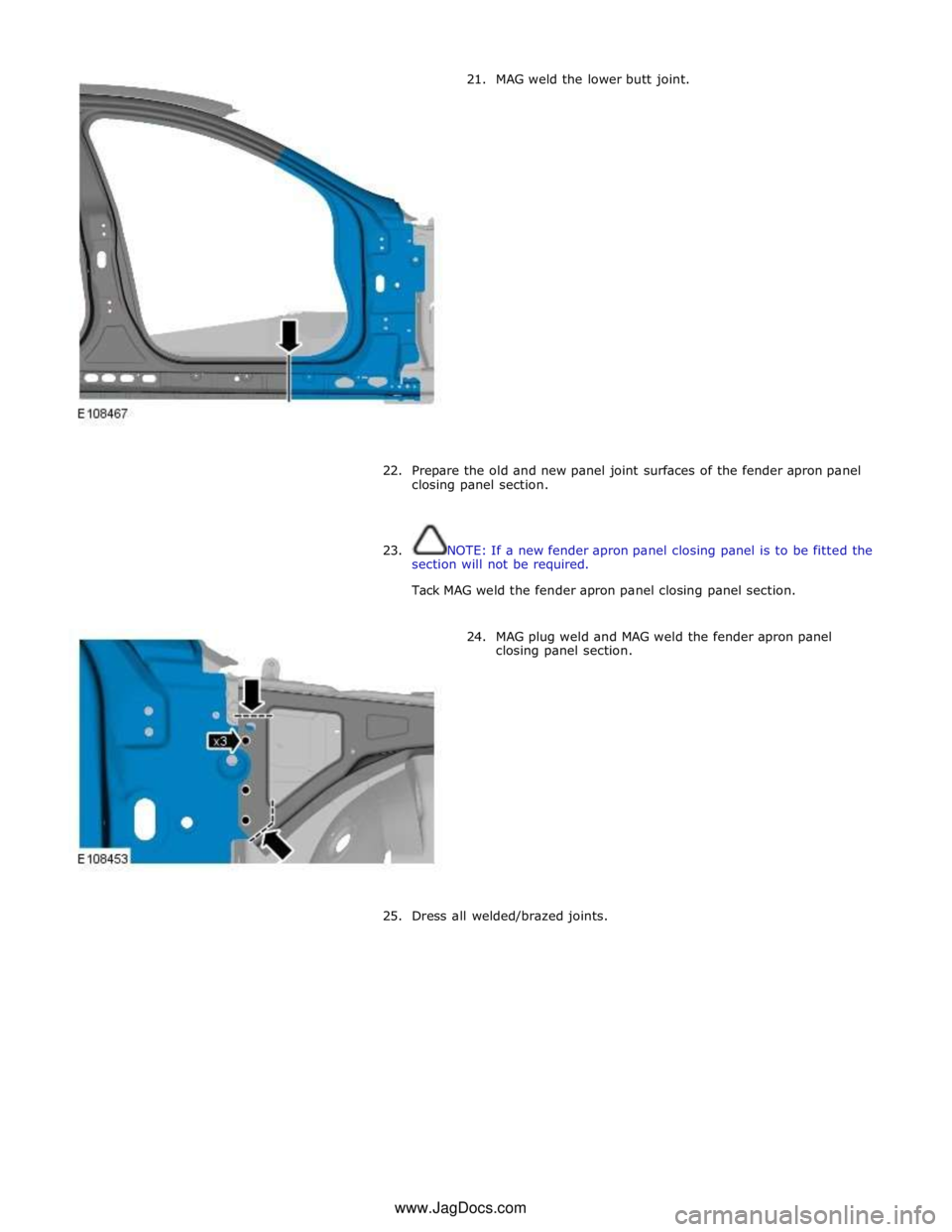 JAGUAR XFR 2010 1.G Workshop Manual 21. MAG weld the lower butt joint. 
 
 
 
 
 
 
 
 
 
 
 
 
 
 
 
 
 
 
 
 
22.  
Prepare the old and new panel joint surfaces of the fender apron panel 
closing panel section. 
 
 
23. NOTE: If a new