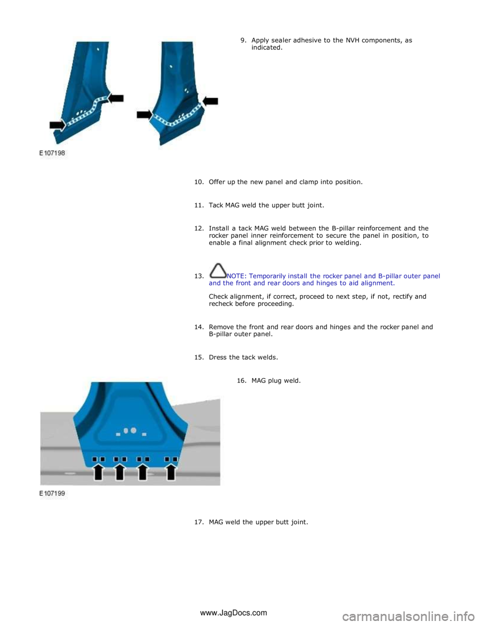 JAGUAR XFR 2010 1.G Workshop Manual 9. Apply sealer adhesive to the NVH components, as 
indicated. 
 
 
 
 
 
 
 
 
 
 
 
 
 
10. Offer up the new panel and clamp into position. 
 
11. Tack MAG weld the upper butt joint. 
 
12. Install 