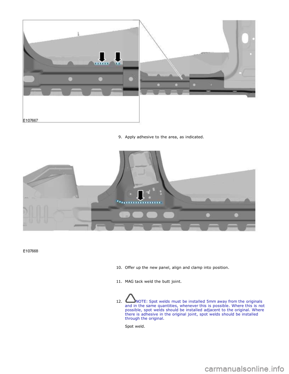 JAGUAR XFR 2010 1.G Workshop Manual  
 
 
9. Apply adhesive to the area, as indicated. 
 
 
 
10. Offer up the new panel, align and clamp into position. 
 
11. MAG tack weld the butt joint. 
 
 
12. NOTE: Spot welds must be installed 5m