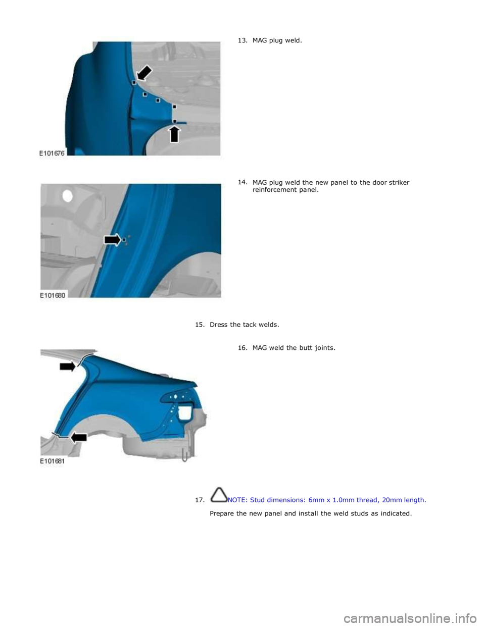 JAGUAR XFR 2010 1.G Workshop Manual       13. 
14. MAG plug weld. 
 
 
 
 
 
 
 
 
 
 
 
 
 
 
 
 
 
MAG plug weld the new panel to the door striker 
reinforcement panel. 
 
 
 
 
 
 
 
 
 
 
 
 
 
15. Dress the tack welds. 
 
16. MAG w