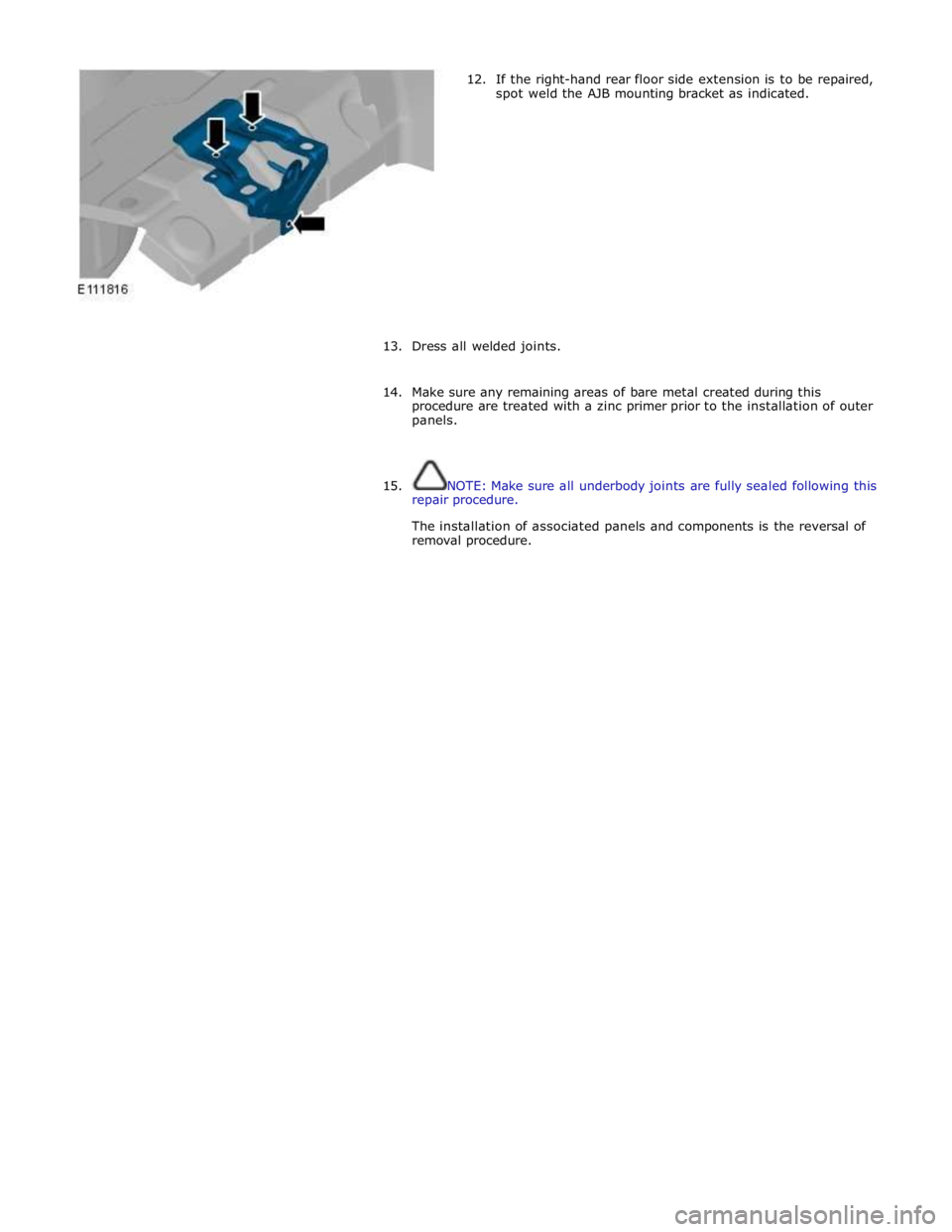 JAGUAR XFR 2010 1.G Workshop Manual  
12. If the right-hand rear floor side extension is to be repaired, 
spot weld the AJB mounting bracket as indicated. 
 
 
 
 
 
 
 
 
 
 
 
 
13. Dress all welded joints. 
 
14. Make sure any remain
