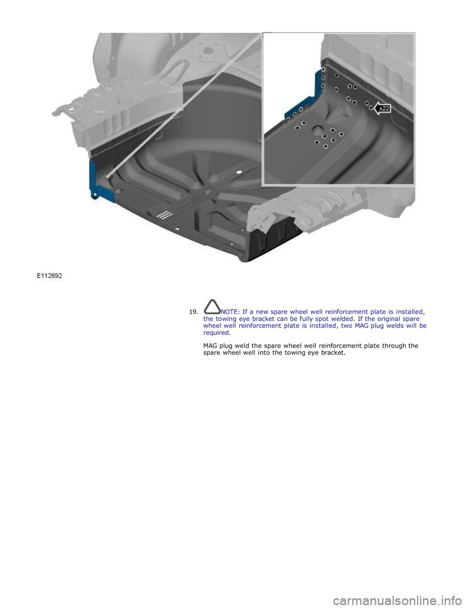 JAGUAR XFR 2010 1.G Workshop Manual  
 
 
 
19. NOTE: If a new spare wheel well reinforcement plate is installed, 
the towing eye bracket can be fully spot welded. If the original spare 
wheel well reinforcement plate is installed, two 