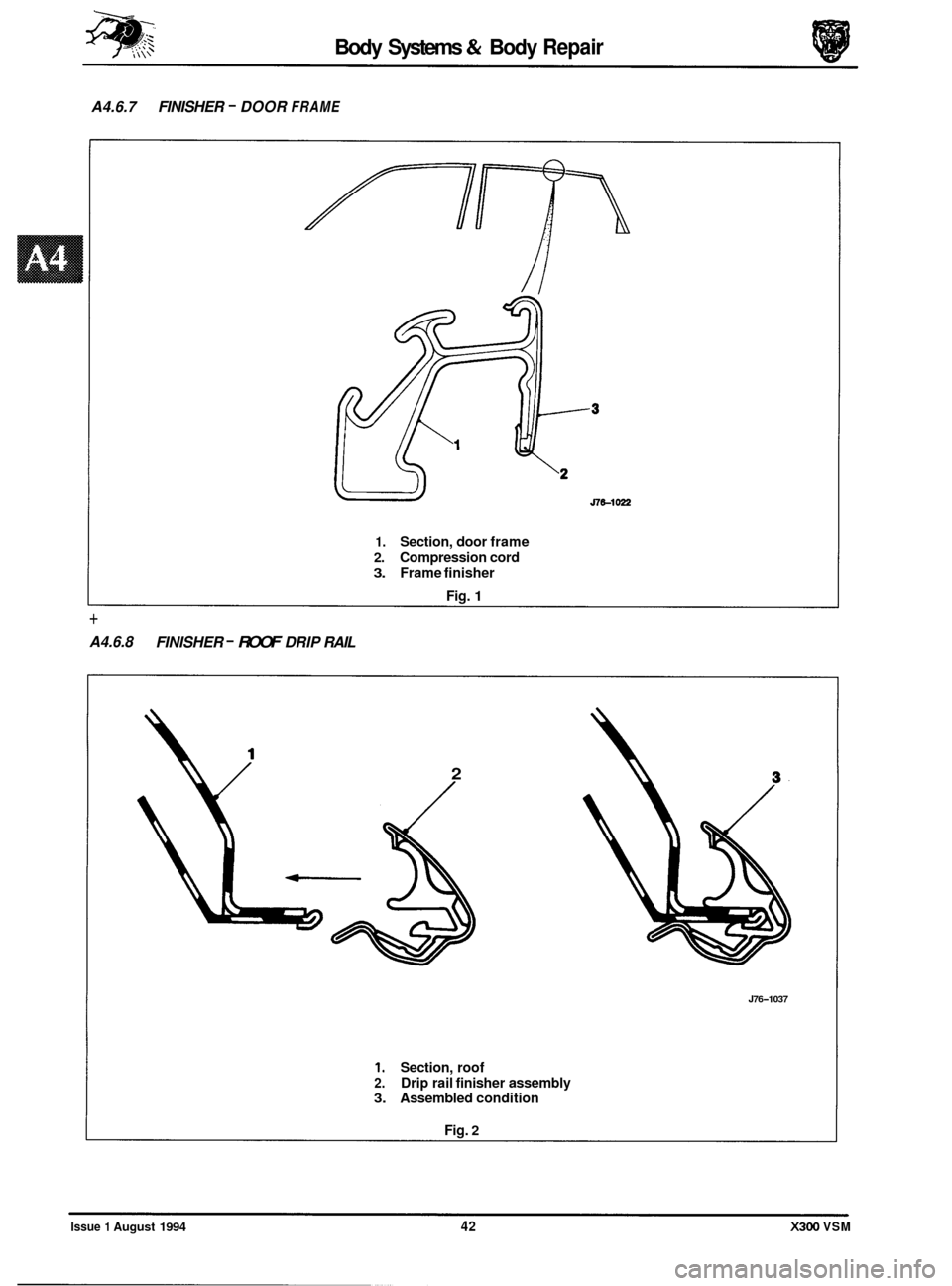 JAGUAR XJ6 1994 2.G Workshop Manual Body Systems & Body Repair 
A4.6.7  FINISHER - DOOR FRAME 
// 
1. Section, door  frame 
2. Compression cord 
3. Frame finisher 
Fig. 
1 
+ 
A4.6.8  FINISHER - ROOF DRIP RAIL 
2 
c--- 
J76-1037 
1. Sec