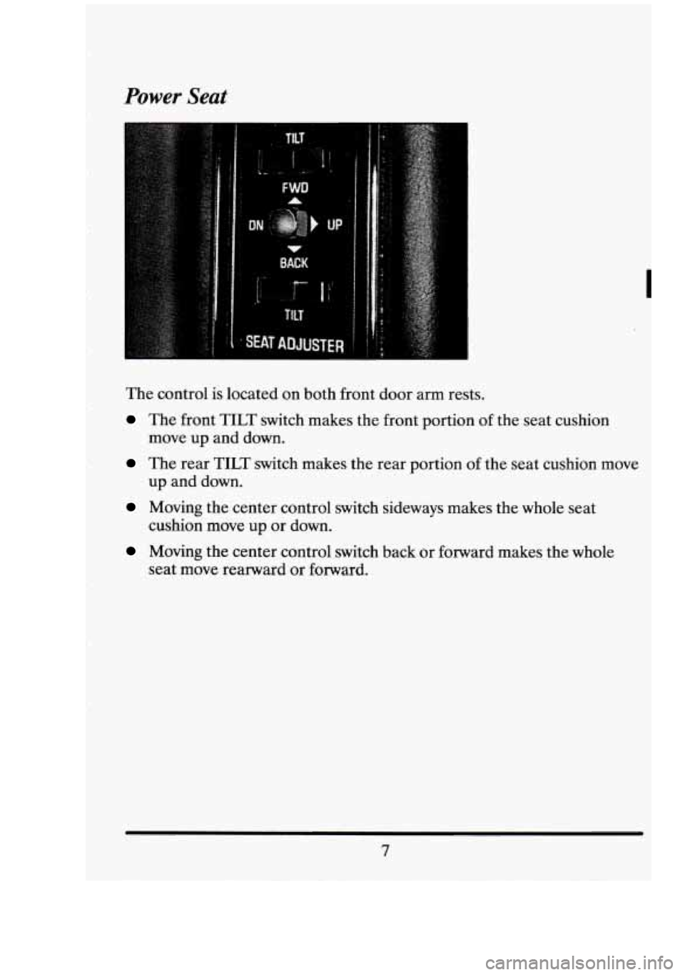 CADILLAC FLEETWOOD 1994  Owners Manual Power Seat 
I 
The control  is located  on both  front  door  arm rests. 
The front TILT switch  makes  the  front  portion of the  seat  cushion 
move  up and  down. 
The  rear TILT switch  makes  th