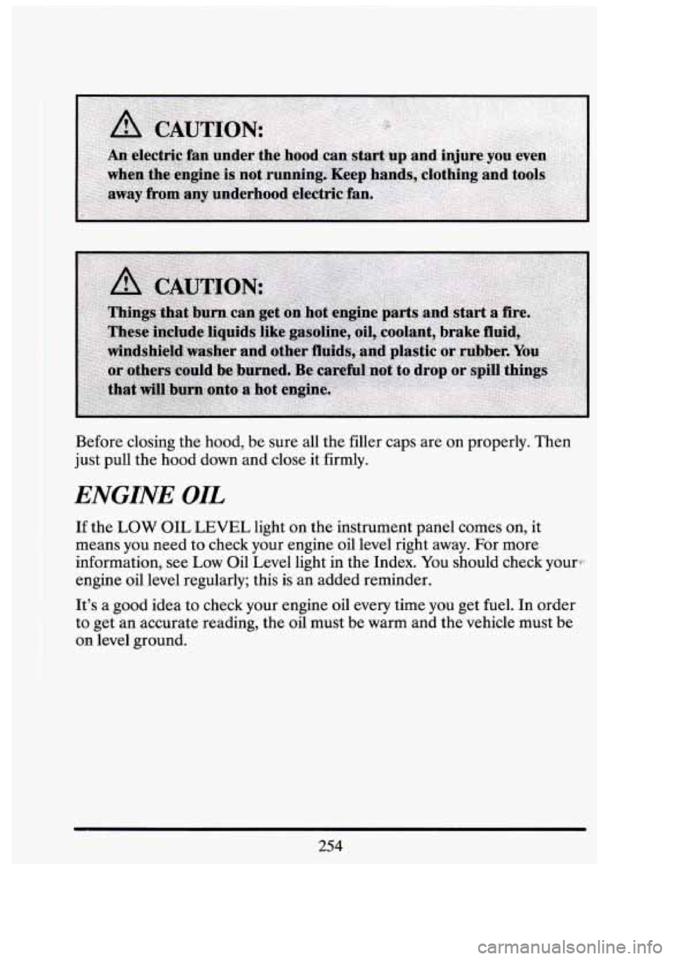 CADILLAC FLEETWOOD 1994  Owners Manual Before closing  the hood,  be  sure  all the  filler  caps are on properly. Then 
just pull  the hood  down  and close  it  firmly. 
ENGINE OIL 
If the LOW OIL LEVEL light  on the  instrument panel co