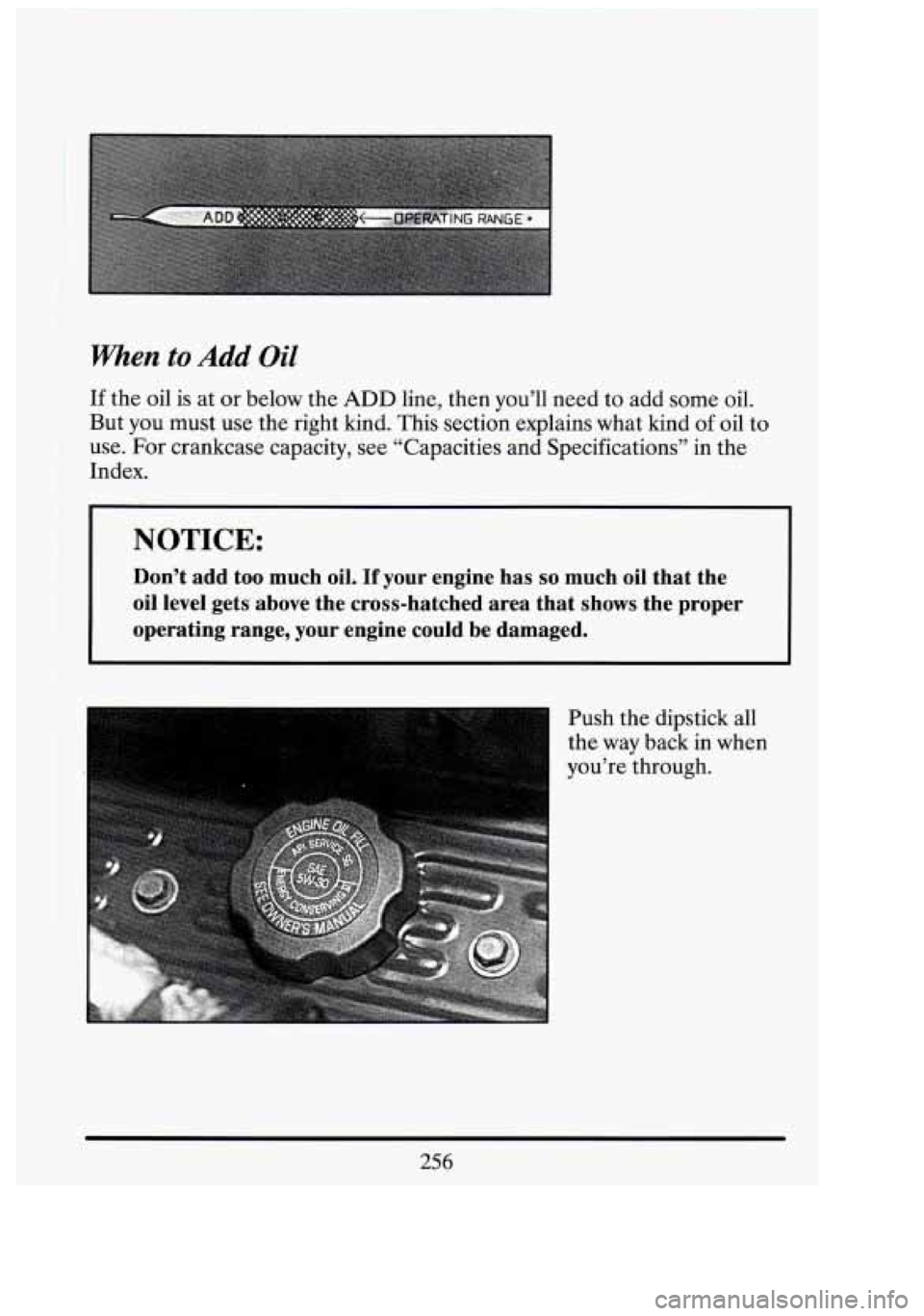 CADILLAC FLEETWOOD 1994  Owners Manual When to Add Oil 
If the oil  is  at  or below  the ADD line, then  you’ll  need to add some  oil. 
But  you  must  use the right  kind.  This  section  explains  what  kind 
of oil to 
use. 
For cra