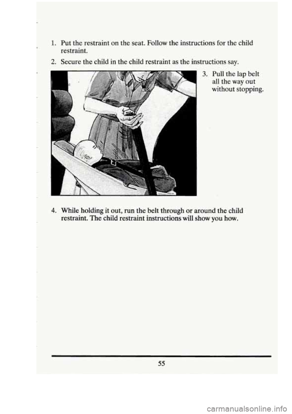CADILLAC FLEETWOOD 1994  Owners Manual 1. 
2. 
Put the restraint on  the seat.  Follow  the instructions for  the child 
restraint. 
Secure  the child  in  the child  restraint  as the  instructions  say. 
3. Pull the lap belt 
all  the  w