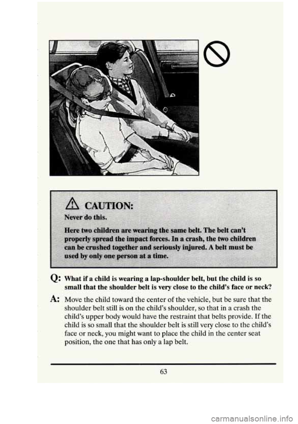 CADILLAC FLEETWOOD 1994  Owners Manual Q: What  if  a  child is wearing  a  lap-shoulder  belt,  but  the  child  is so 
small  that  the  shoulder  belt is very close  to  the  child’s  face or neck? 
A: Move the child  toward  the  cen