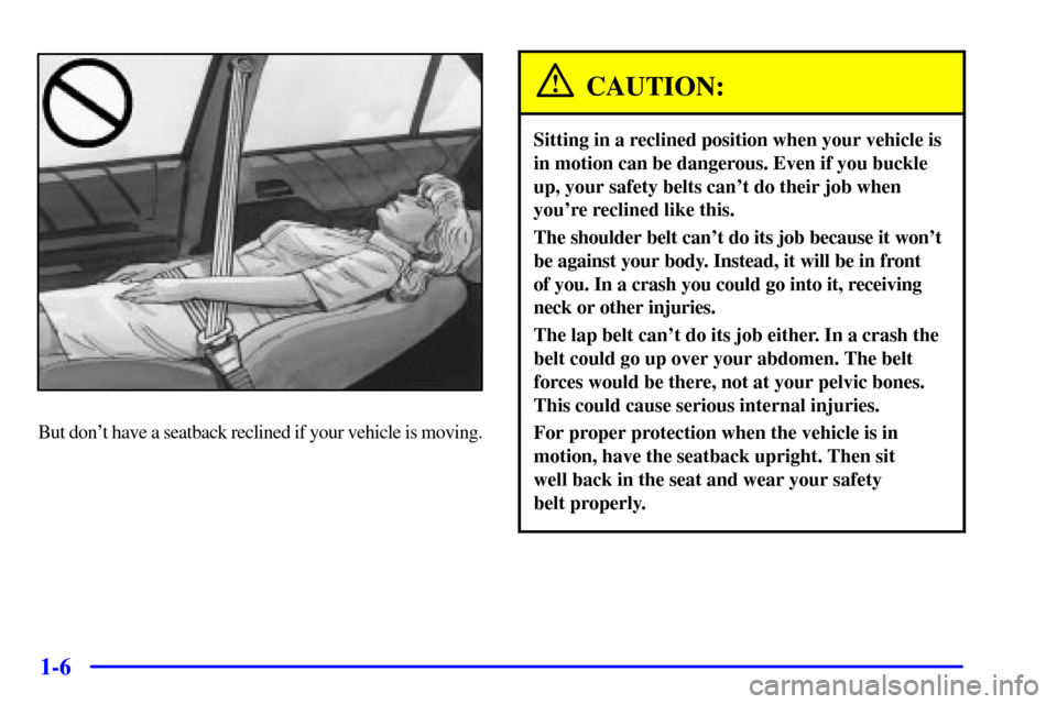 CADILLAC CATERA 2000 1.G Owners Manual 1-6
But dont have a seatback reclined if your vehicle is moving.
CAUTION:
Sitting in a reclined position when your vehicle is
in motion can be dangerous. Even if you buckle
up, your safety belts can