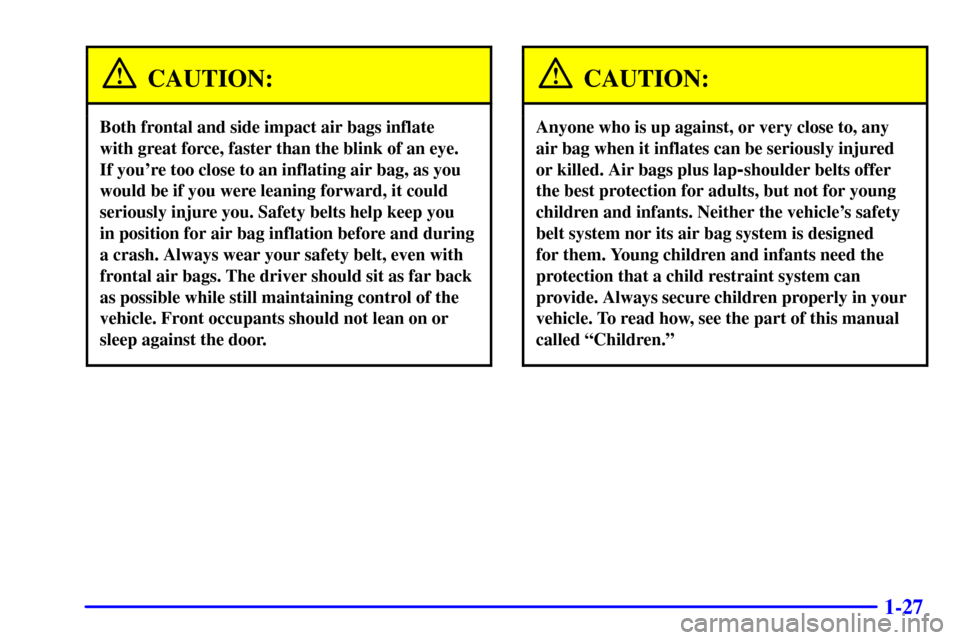 CADILLAC CATERA 2000 1.G Owners Manual 1-27
CAUTION:
Both frontal and side impact air bags inflate
with great force, faster than the blink of an eye.
If youre too close to an inflating air bag, as you
would be if you were leaning forwar CADILLAC CATERA 2000 1.G Owners Manual 1-27
CAUTION:
Both frontal and side impact air bags inflate
with great force, faster than the blink of an eye.
If youre too close to an inflating air bag, as you
would be if you were leaning forwar