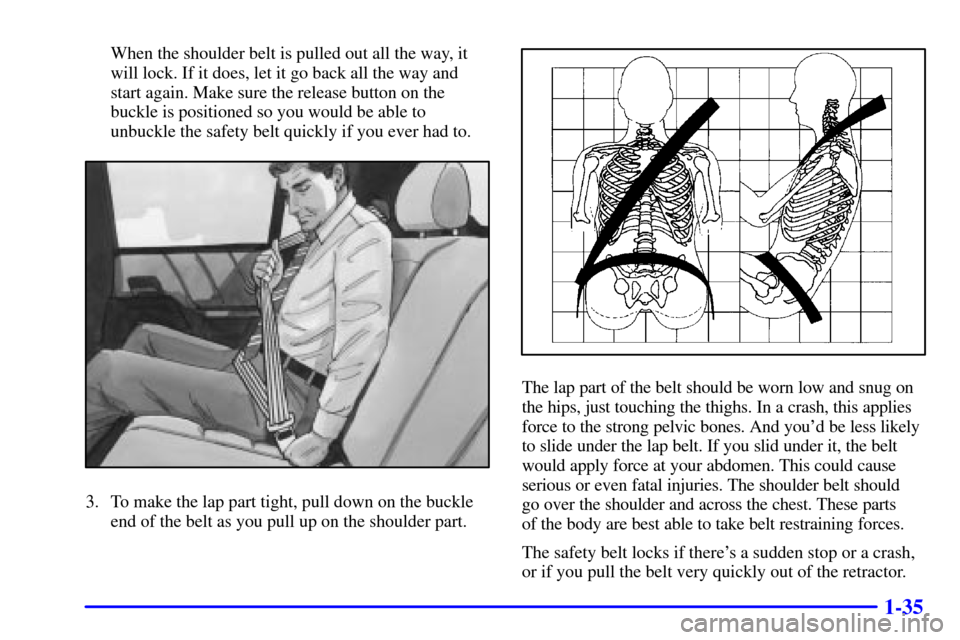 CADILLAC CATERA 2000 1.G Owners Manual 1-35
When the shoulder belt is pulled out all the way, it
will lock. If it does, let it go back all the way and
start again. Make sure the release button on the
buckle is positioned so you would be ab