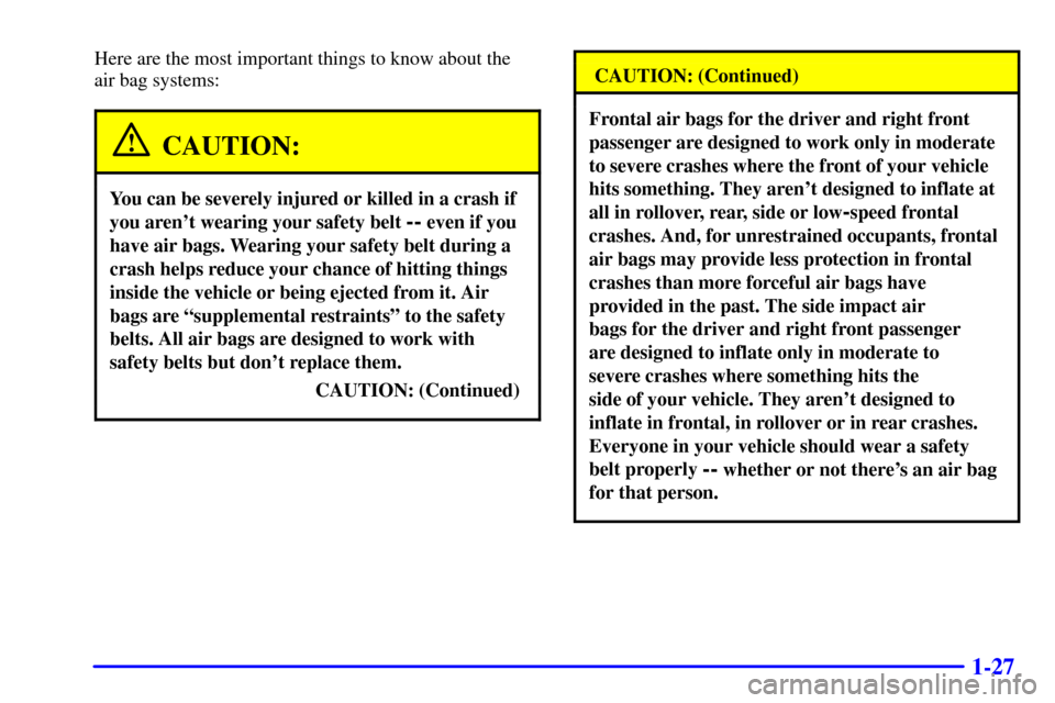 CADILLAC CATERA 2001 1.G Owners Manual 1-27
Here are the most important things to know about the
air bag systems:
CAUTION:
You can be severely injured or killed in a crash if
you arent wearing your safety belt
-- even if you
have air ba CADILLAC CATERA 2001 1.G Owners Manual 1-27
Here are the most important things to know about the
air bag systems:
CAUTION:
You can be severely injured or killed in a crash if
you arent wearing your safety belt
-- even if you
have air ba