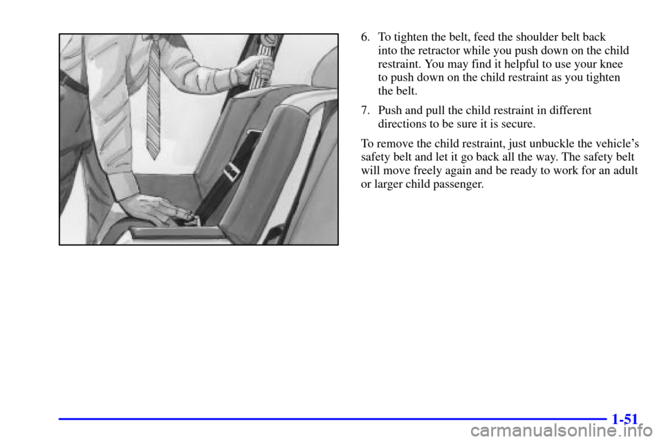 CADILLAC CATERA 2001 1.G Owners Manual 1-51
6. To tighten the belt, feed the shoulder belt back 
into the retractor while you push down on the child
restraint. You may find it helpful to use your knee 
to push down on the child restraint a