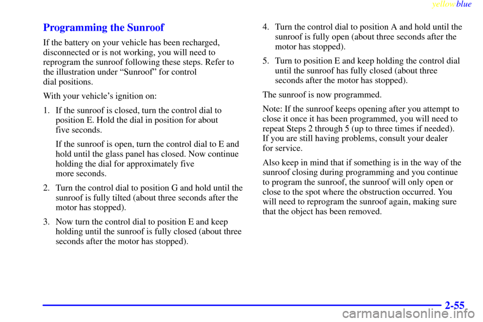 CADILLAC CATERA 1999 1.G Owners Manual yellowblue     
2-55 Programming the Sunroof
If the battery on your vehicle has been recharged,
disconnected or is not working, you will need to
reprogram the sunroof following these steps. Refer to
t