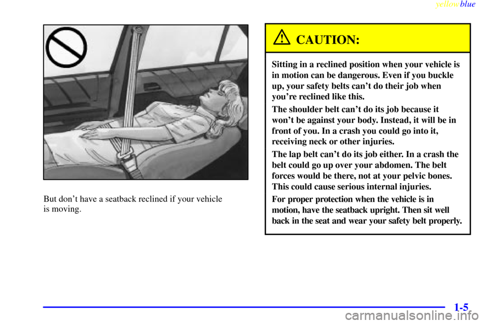 CADILLAC CATERA 1999 1.G Owners Manual yellowblue     
1-5
But dont have a seatback reclined if your vehicle 
is moving.
CAUTION:
Sitting in a reclined position when your vehicle is
in motion can be dangerous. Even if you buckle
up, your 
