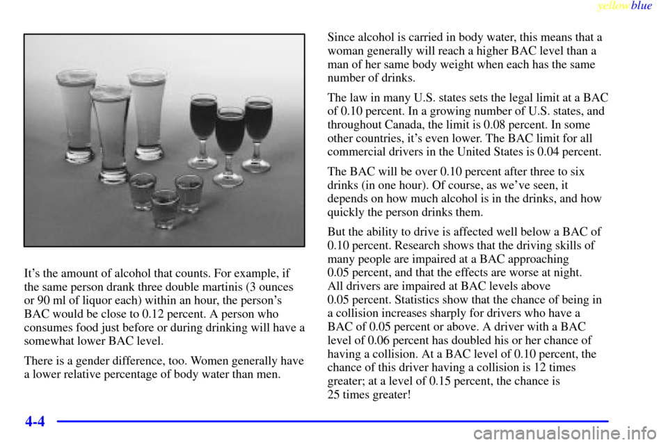 CADILLAC CATERA 1999 1.G Owners Manual yellowblue     
4-4
Its the amount of alcohol that counts. For example, if
the same person drank three double martinis (3 ounces
or 90 ml of liquor each) within an hour, the persons
BAC would be clo