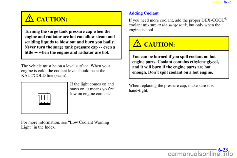 CADILLAC CATERA 1999 1.G Owners Manual yellowblue     
6-23
CAUTION:
Turning the surge tank pressure cap when the
engine and radiator are hot can allow steam and
scalding liquids to blow out and burn you badly.
Never turn the surge tank pr