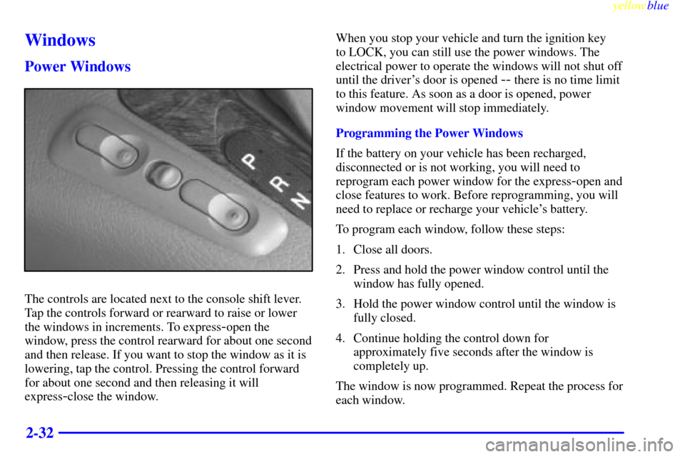 CADILLAC CATERA 1999 1.G Owners Manual yellowblue     
2-32
Windows
Power Windows
The controls are located next to the console shift lever.
Tap the controls forward or rearward to raise or lower
the windows in increments. To express
-open 