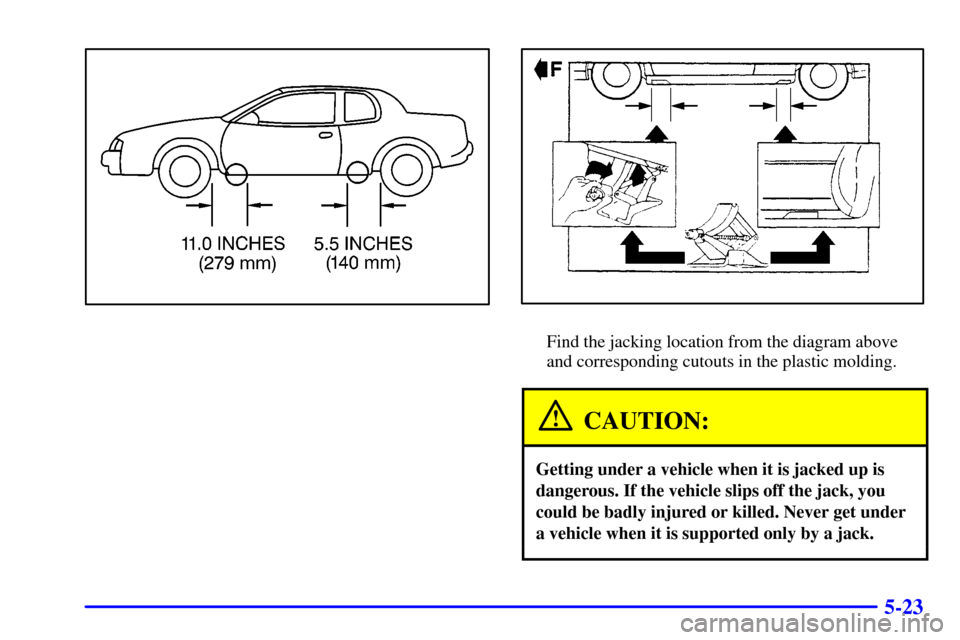 CADILLAC ELDORADO 2000 10.G Owners Manual 5-23
Find the jacking location from the diagram above
and corresponding cutouts in the plastic molding.
CAUTION:
Getting under a vehicle when it is jacked up is
dangerous. If the vehicle slips off the