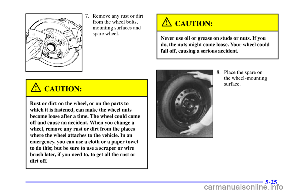 CADILLAC ELDORADO 2000 10.G Owners Manual 5-25
7. Remove any rust or dirt
from the wheel bolts,
mounting surfaces and
spare wheel.
CAUTION:
Rust or dirt on the wheel, or on the parts to
which it is fastened, can make the wheel nuts
become loo