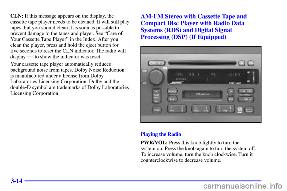 CADILLAC ELDORADO 2001 10.G Owners Manual 3-14
CLN: If this message appears on the display, the
cassette tape player needs to be cleaned. It will still play
tapes, but you should clean it as soon as possible to
prevent damage to the tapes and CADILLAC ELDORADO 2001 10.G Owners Manual 3-14
CLN: If this message appears on the display, the
cassette tape player needs to be cleaned. It will still play
tapes, but you should clean it as soon as possible to
prevent damage to the tapes and