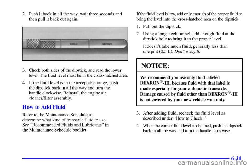 CADILLAC ELDORADO 2001 10.G Owners Manual 6-21
2. Push it back in all the way, wait three seconds and
then pull it back out again.
3. Check both sides of the dipstick, and read the lower
level. The fluid level must be in the cross
-hatched ar CADILLAC ELDORADO 2001 10.G Owners Manual 6-21
2. Push it back in all the way, wait three seconds and
then pull it back out again.
3. Check both sides of the dipstick, and read the lower
level. The fluid level must be in the cross
-hatched ar