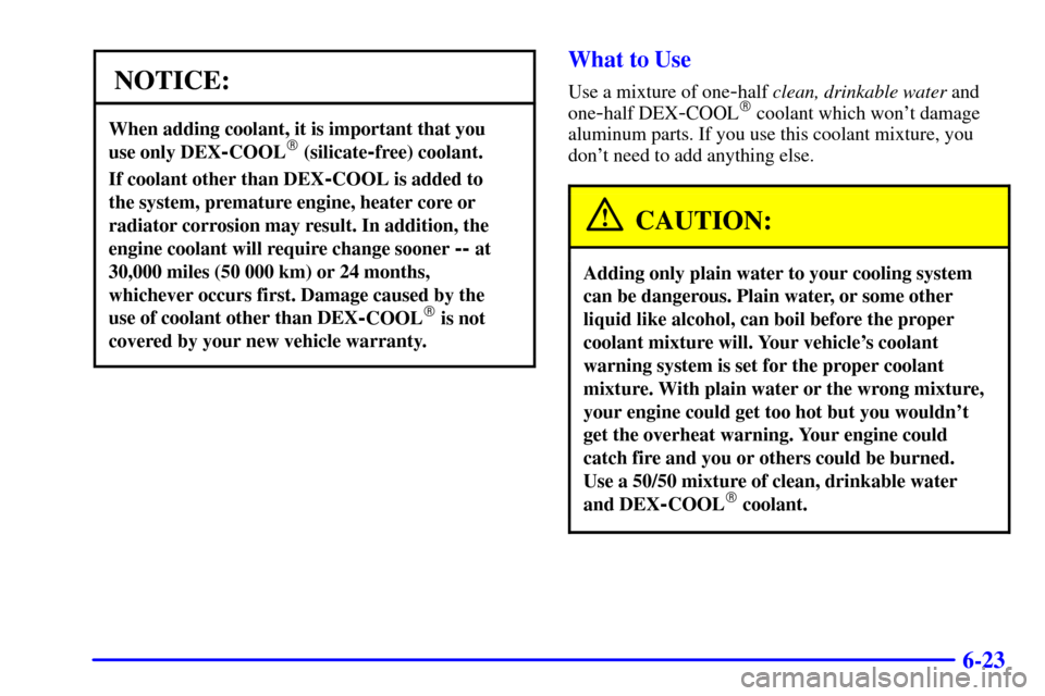 CADILLAC ELDORADO 2001 10.G Owners Manual 6-23
NOTICE:
When adding coolant, it is important that you
use only DEX
-COOL (silicate-free) coolant.
If coolant other than DEX-COOL is added to
the system, premature engine, heater core or
radiat CADILLAC ELDORADO 2001 10.G Owners Manual 6-23
NOTICE:
When adding coolant, it is important that you
use only DEX
-COOL (silicate-free) coolant.
If coolant other than DEX-COOL is added to
the system, premature engine, heater core or
radiat