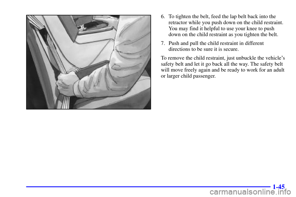 CADILLAC ELDORADO 2001 10.G Owners Manual 1-45
6. To tighten the belt, feed the lap belt back into the
retractor while you push down on the child restraint.
You may find it helpful to use your knee to push
down on the child restraint as you t