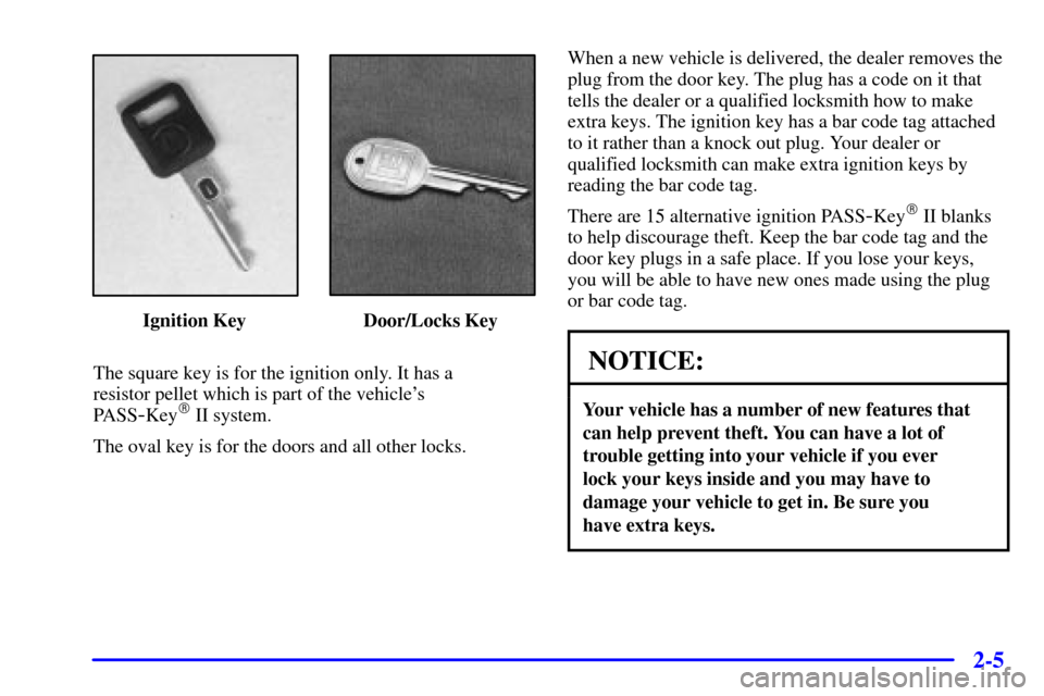 CADILLAC ELDORADO 2001 10.G Owners Manual 2-5
Ignition Key Door/Locks Key
The square key is for the ignition only. It has a
resistor pellet which is part of the vehicles
PASS
-Key II system.
The oval key is for the doors and all other loc CADILLAC ELDORADO 2001 10.G Owners Manual 2-5
Ignition Key Door/Locks Key
The square key is for the ignition only. It has a
resistor pellet which is part of the vehicles
PASS
-Key II system.
The oval key is for the doors and all other loc