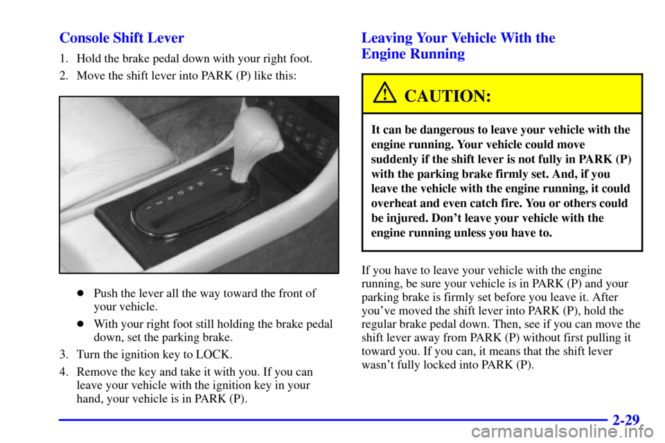 CADILLAC ELDORADO 2001 10.G Owners Manual 2-29 Console Shift Lever
1. Hold the brake pedal down with your right foot.
2. Move the shift lever into PARK (P) like this:
Push the lever all the way toward the front of
your vehicle.
With your ri CADILLAC ELDORADO 2001 10.G Owners Manual 2-29 Console Shift Lever
1. Hold the brake pedal down with your right foot.
2. Move the shift lever into PARK (P) like this:
Push the lever all the way toward the front of
your vehicle.
With your ri