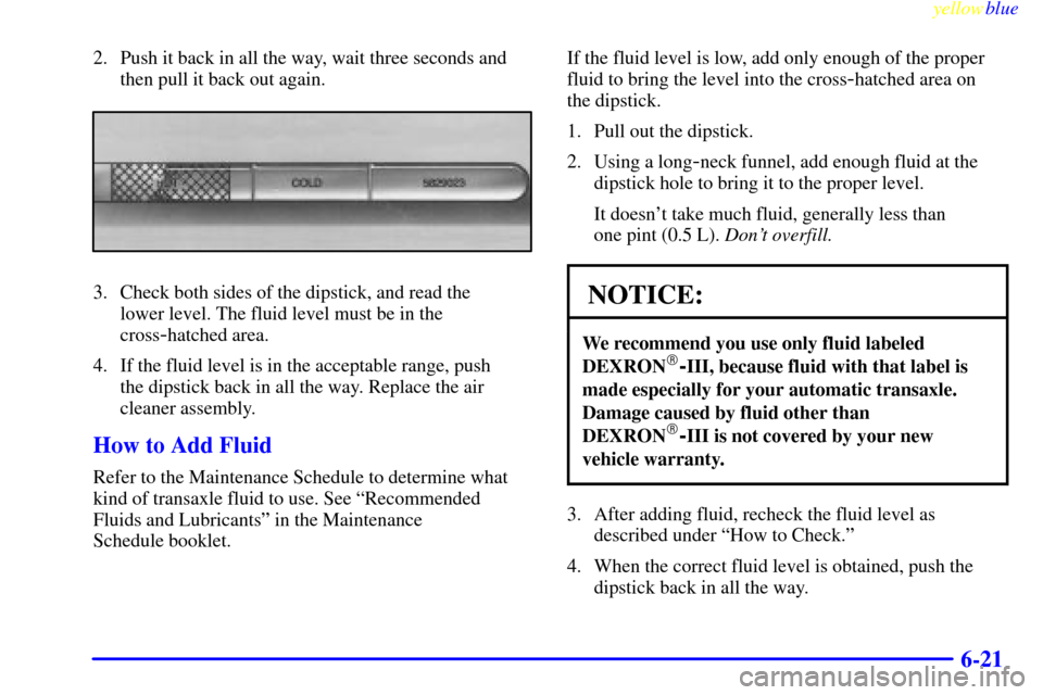 CADILLAC ELDORADO 1999 10.G Owners Manual yellowblue
6-21
2. Push it back in all the way, wait three seconds and
then pull it back out again.
3. Check both sides of the dipstick, and read the
lower level. The fluid level must be in the
CADILLAC ELDORADO 1999 10.G Owners Manual yellowblue
6-21
2. Push it back in all the way, wait three seconds and
then pull it back out again.
3. Check both sides of the dipstick, and read the
lower level. The fluid level must be in the