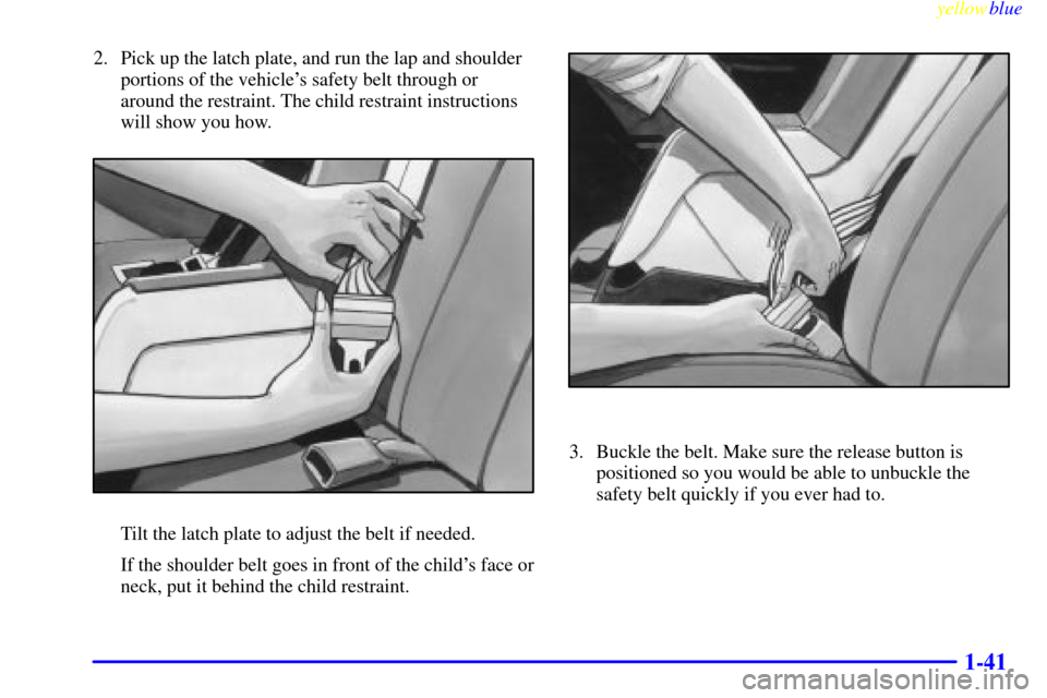 CADILLAC ELDORADO 1999 10.G Owners Manual yellowblue     
1-41
2. Pick up the latch plate, and run the lap and shoulder
portions of the vehicles safety belt through or
around the restraint. The child restraint instructions
will show you how.