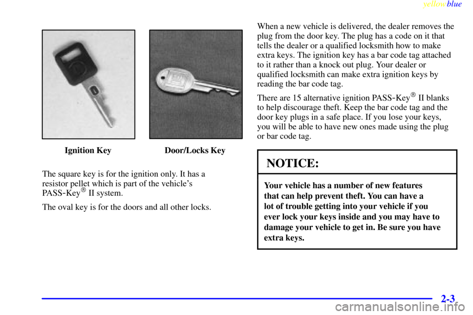 CADILLAC ELDORADO 1999 10.G Owners Manual yellowblue     
2-3
Ignition Key Door/Locks Key
The square key is for the ignition only. It has a 
resistor pellet which is part of the vehicles 
PASS
-Key II system.
The oval key is for the doors a