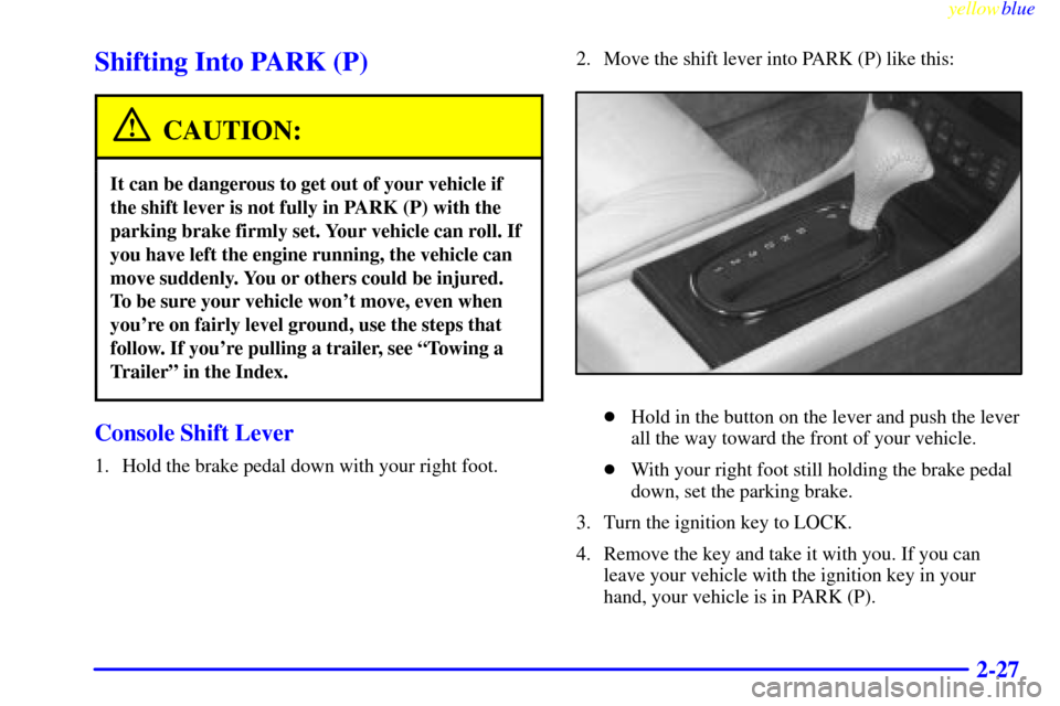 CADILLAC ELDORADO 1999 10.G Owners Manual yellowblue     
2-27
Shifting Into PARK (P)
CAUTION:
It can be dangerous to get out of your vehicle if
the shift lever is not fully in PARK (P) with the
parking brake firmly set. Your vehicle can roll