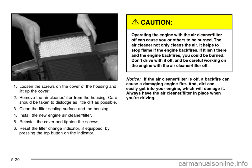 CADILLAC ESCALADE 2003 2.G Owners Manual 1. Loosen the screws on the cover of the housing and
lift up the cover.
2. Remove the air cleaner/®lter from the housing. Care
should be taken to dislodge as little dirt as possible.
3. Clean the ®l