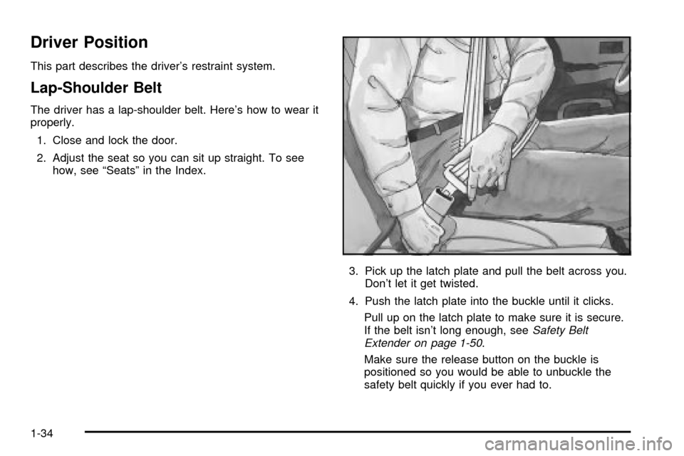 CADILLAC ESCALADE 2003 2.G Owners Manual Driver Position
This part describes the drivers restraint system.
Lap-Shoulder Belt
The driver has a lap-shoulder belt. Heres how to wear it
properly.
1. Close and lock the door.
2. Adjust the seat 