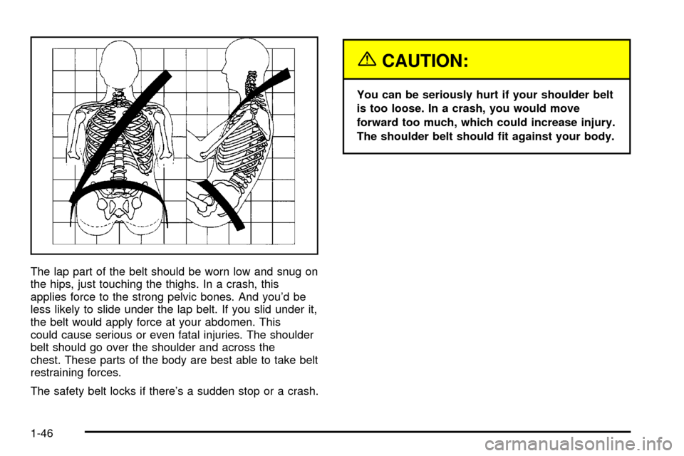 CADILLAC ESCALADE 2003 2.G Owners Manual The lap part of the belt should be worn low and snug on
the hips, just touching the thighs. In a crash, this
applies force to the strong pelvic bones. And youd be
less likely to slide under the lap b