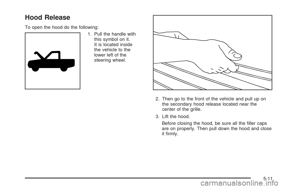 CADILLAC ESCALADE 2005 2.G Owners Manual Hood Release
To open the hood do the following:
1. Pull the handle with
this symbol on it.
It is located inside
the vehicle to the
lower left of the
steering wheel.
2. Then go to the front of the vehi