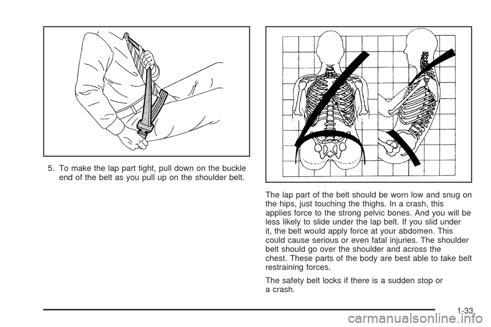 CADILLAC ESCALADE 2005 2.G Owners Manual 5. To make the lap part tight, pull down on the buckle
end of the belt as you pull up on the shoulder belt.
The lap part of the belt should be worn low and snug on
the hips, just touching the thighs. 