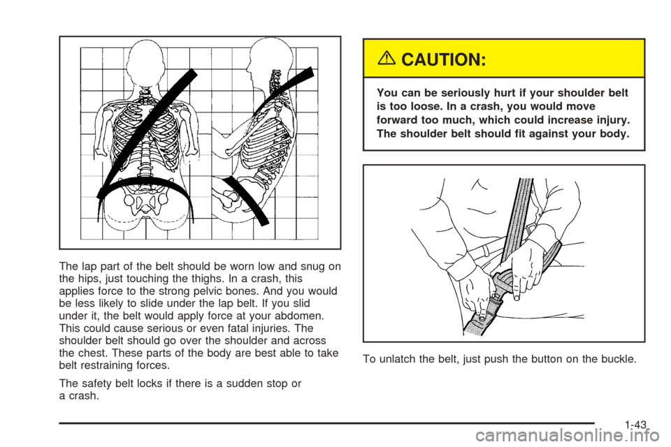 CADILLAC ESCALADE 2005 2.G Owners Manual The lap part of the belt should be worn low and snug on
the hips, just touching the thighs. In a crash, this
applies force to the strong pelvic bones. And you would
be less likely to slide under the l