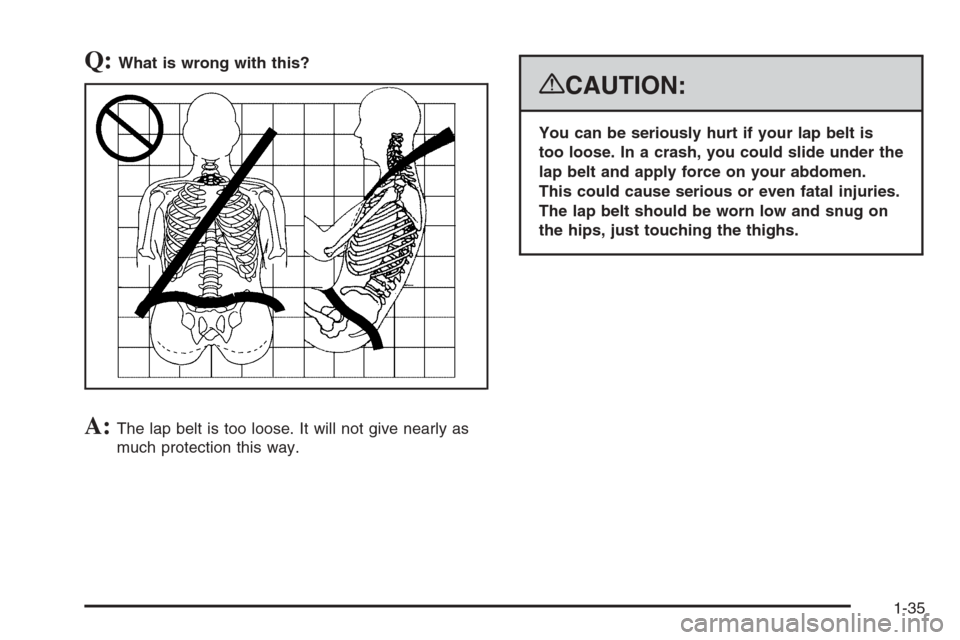 CADILLAC ESCALADE 2008 3.G Owners Manual Q:What is wrong with this?
A:The lap belt is too loose. It will not give nearly as
much protection this way.
{CAUTION:
You can be seriously hurt if your lap belt is
too loose. In a crash, you could sl