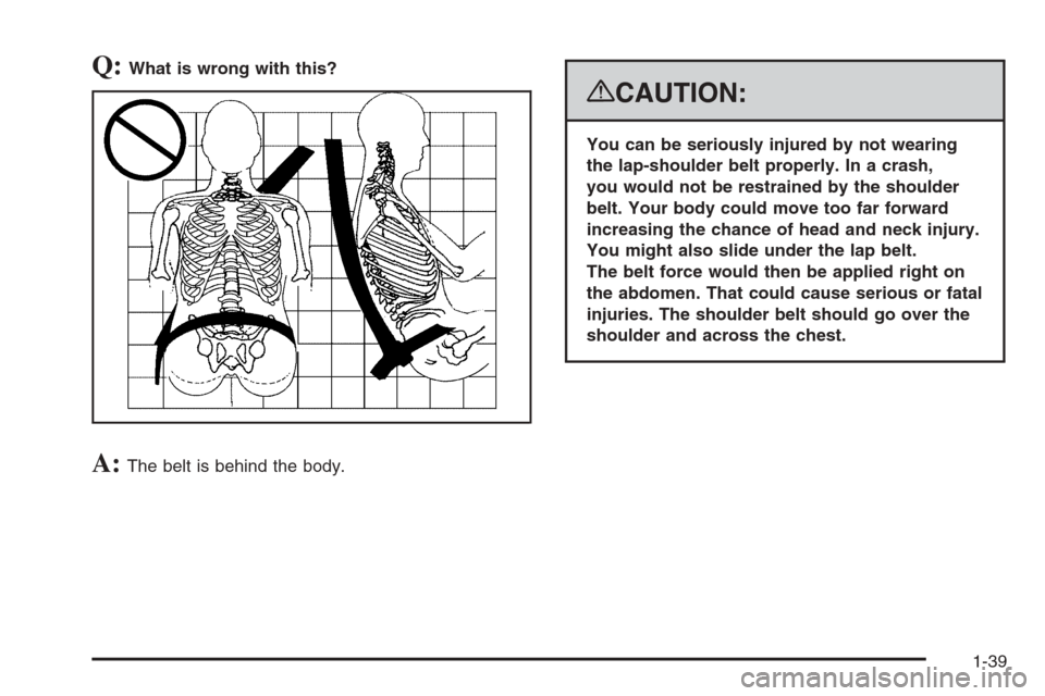 CADILLAC ESCALADE 2008 3.G Owners Manual Q:What is wrong with this?
A:The belt is behind the body.
{CAUTION:
You can be seriously injured by not wearing
the lap-shoulder belt properly. In a crash,
you would not be restrained by the shoulder
