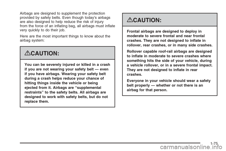 CADILLAC ESCALADE 2008 3.G Owners Manual Airbags are designed to supplement the protection
provided by safety belts. Even though today’s airbags
are also designed to help reduce the risk of injury
from the force of an in�ating bag, all air