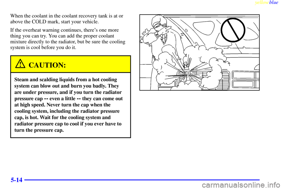 CADILLAC ESCALADE 1999 1.G Owners Manual yellowblue     
5-14
When the coolant in the coolant recovery tank is at or
above the COLD mark, start your vehicle.
If the overheat warning continues, theres one more
thing you can try. You can add 